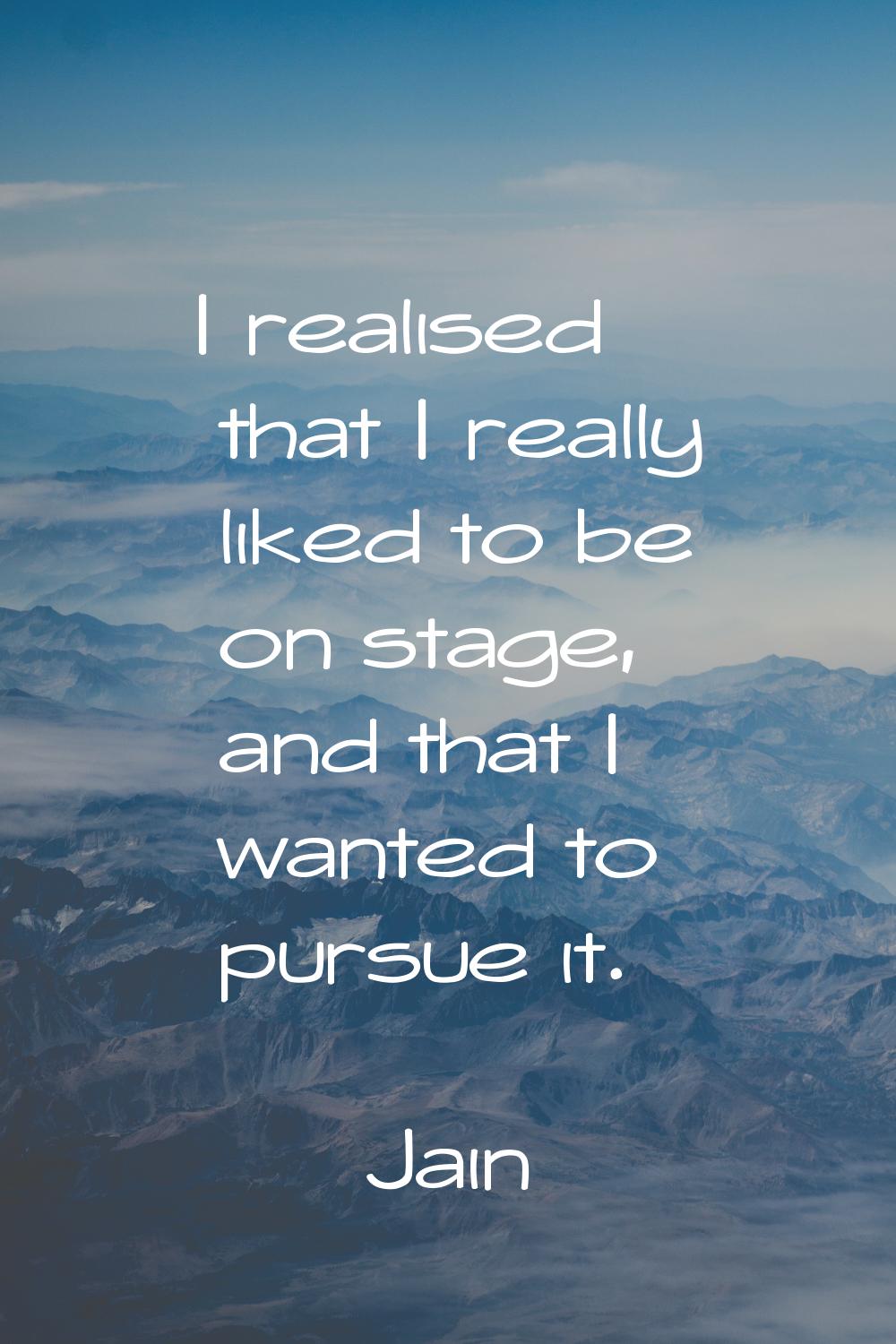 I realised that I really liked to be on stage, and that I wanted to pursue it.