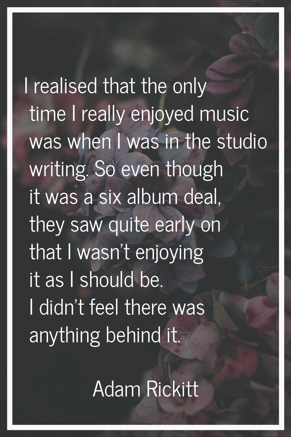 I realised that the only time I really enjoyed music was when I was in the studio writing. So even 