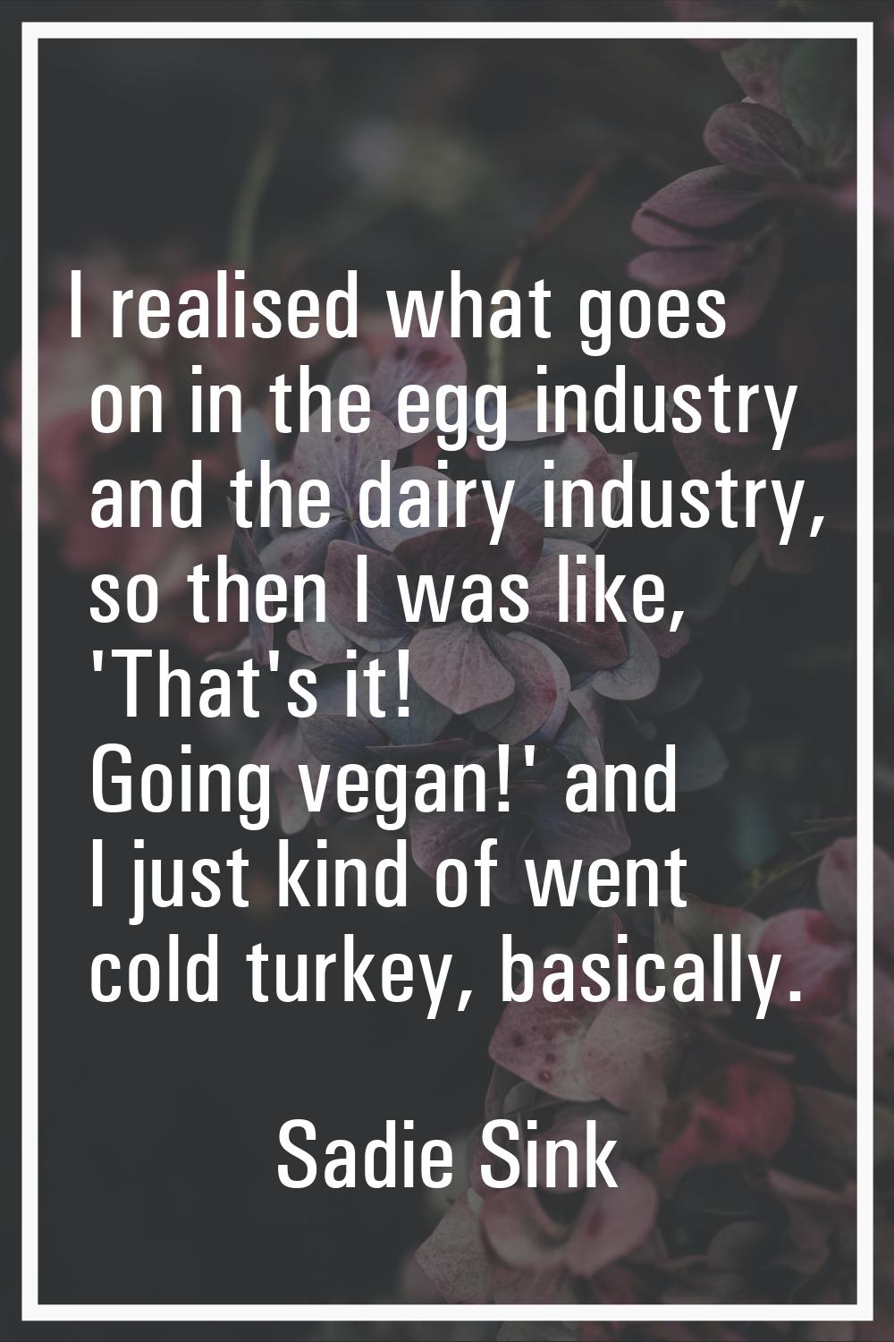I realised what goes on in the egg industry and the dairy industry, so then I was like, 'That's it!