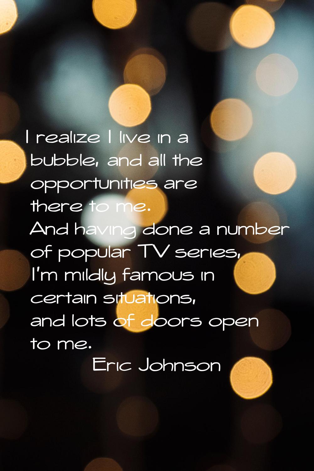 I realize I live in a bubble, and all the opportunities are there to me. And having done a number o