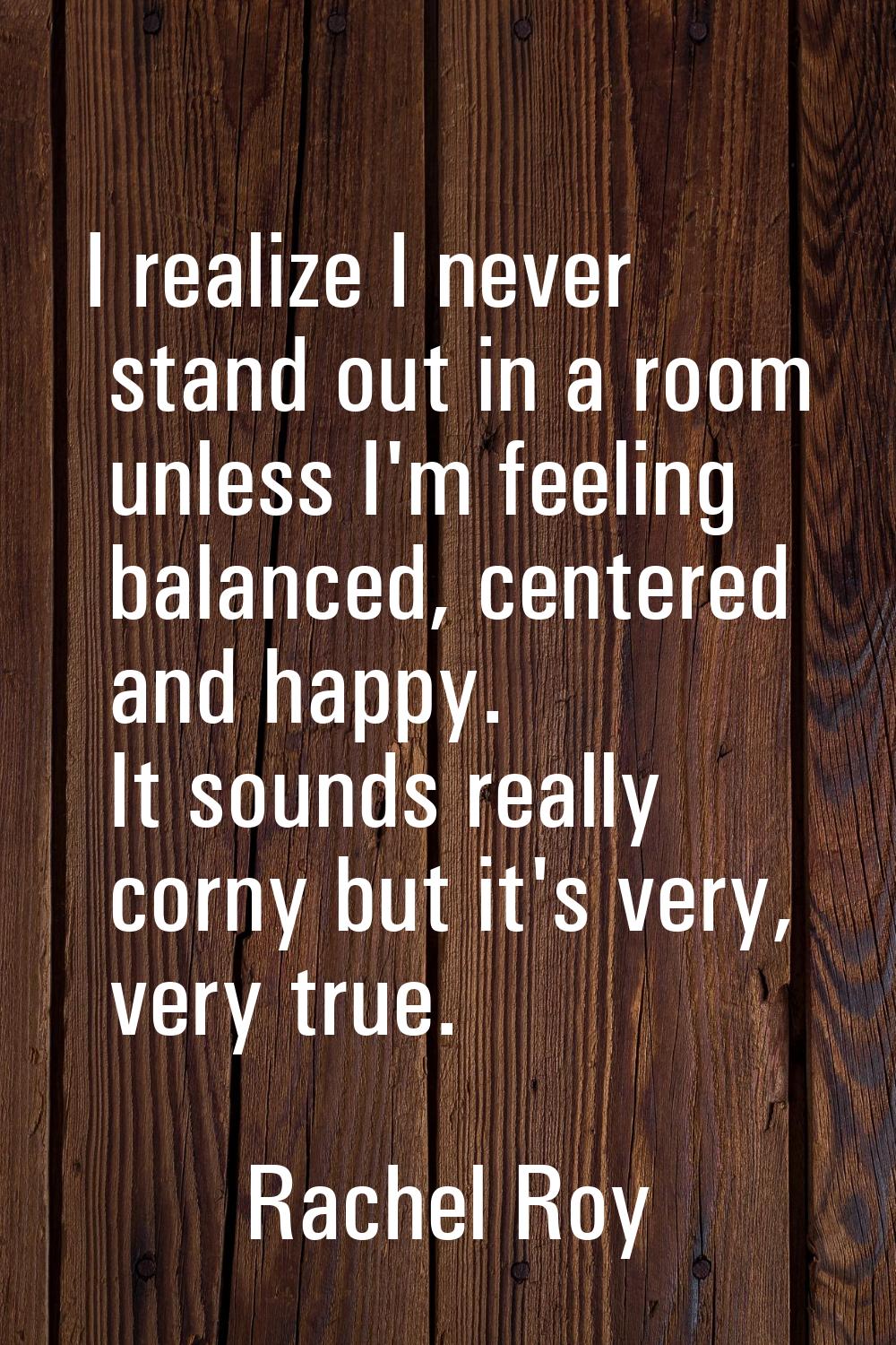 I realize I never stand out in a room unless I'm feeling balanced, centered and happy. It sounds re