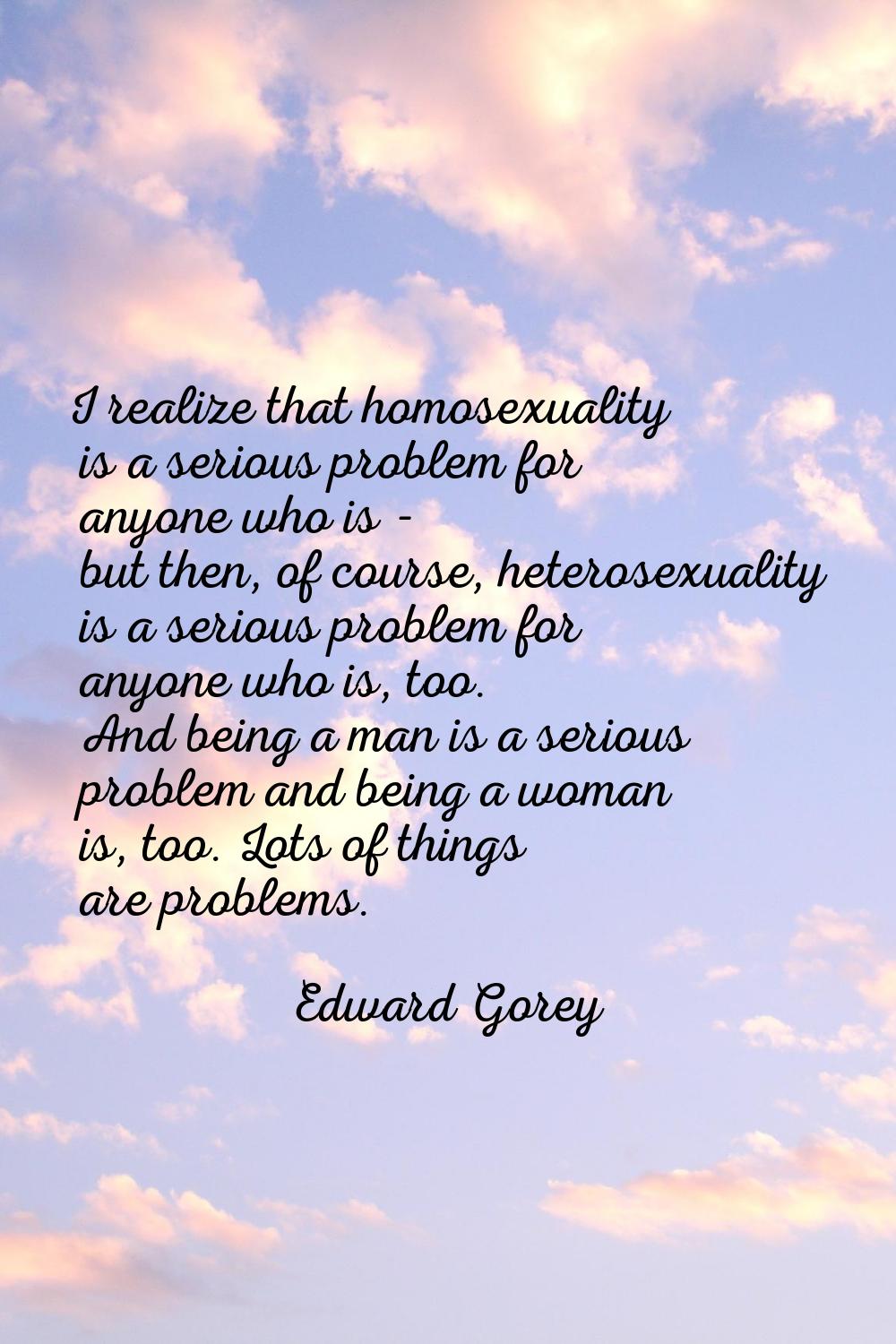 I realize that homosexuality is a serious problem for anyone who is - but then, of course, heterose