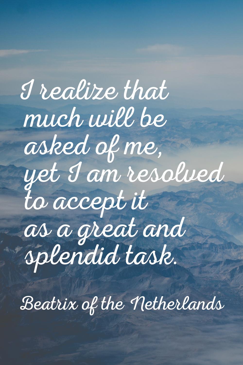 I realize that much will be asked of me, yet I am resolved to accept it as a great and splendid tas