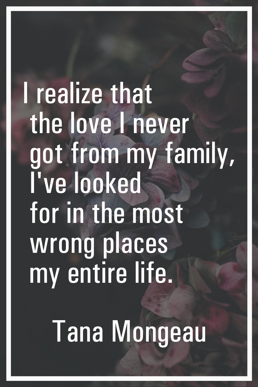 I realize that the love I never got from my family, I've looked for in the most wrong places my ent