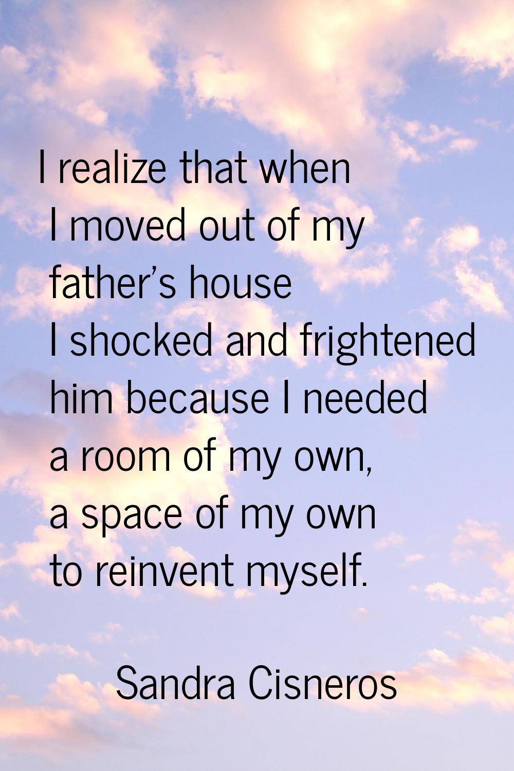 I realize that when I moved out of my father's house I shocked and frightened him because I needed 