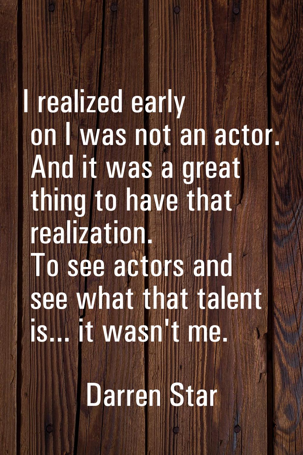 I realized early on I was not an actor. And it was a great thing to have that realization. To see a