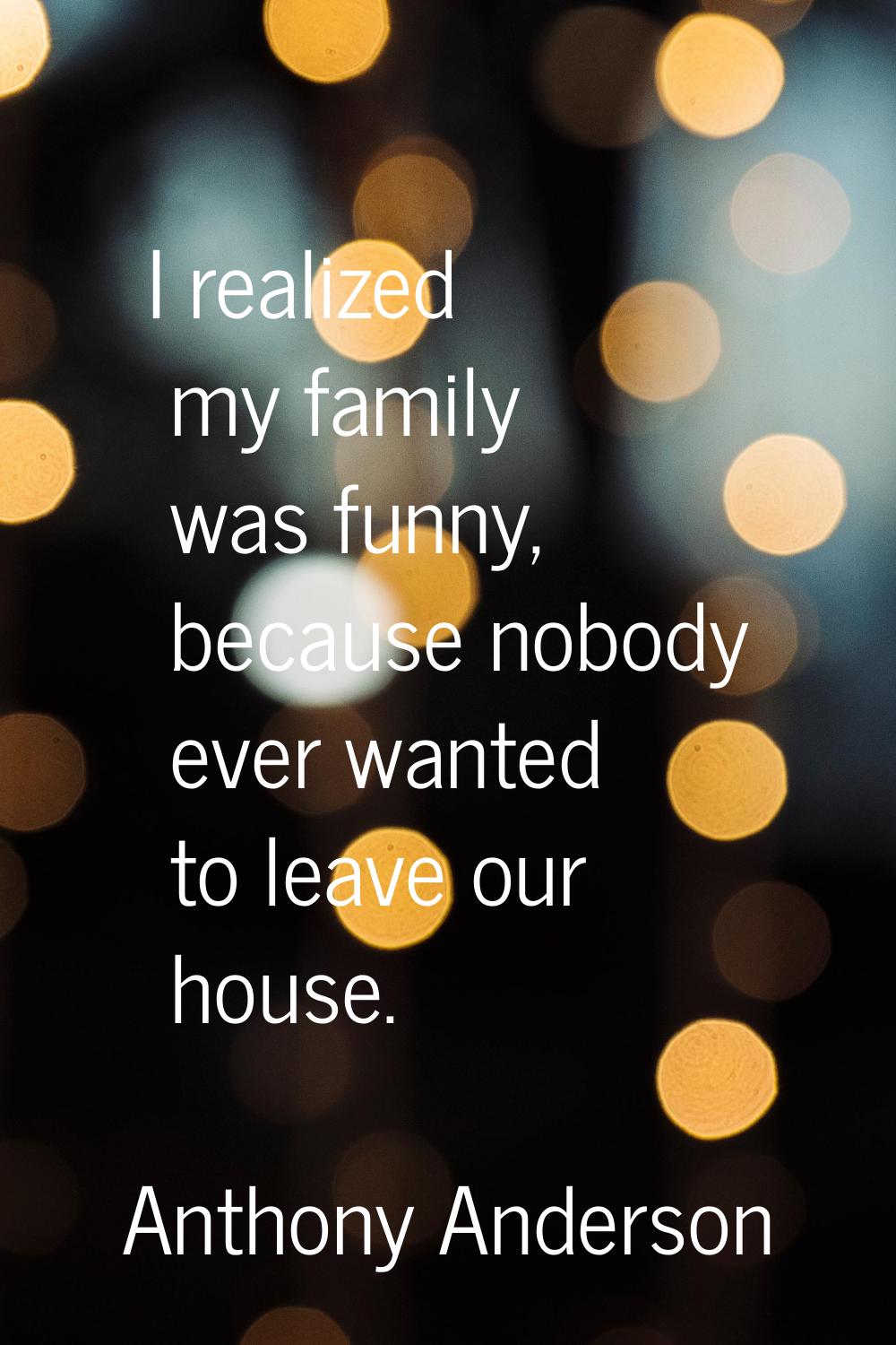 I realized my family was funny, because nobody ever wanted to leave our house.