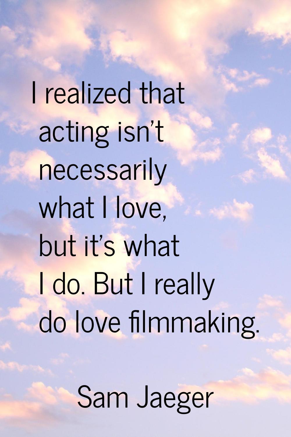 I realized that acting isn't necessarily what I love, but it's what I do. But I really do love film