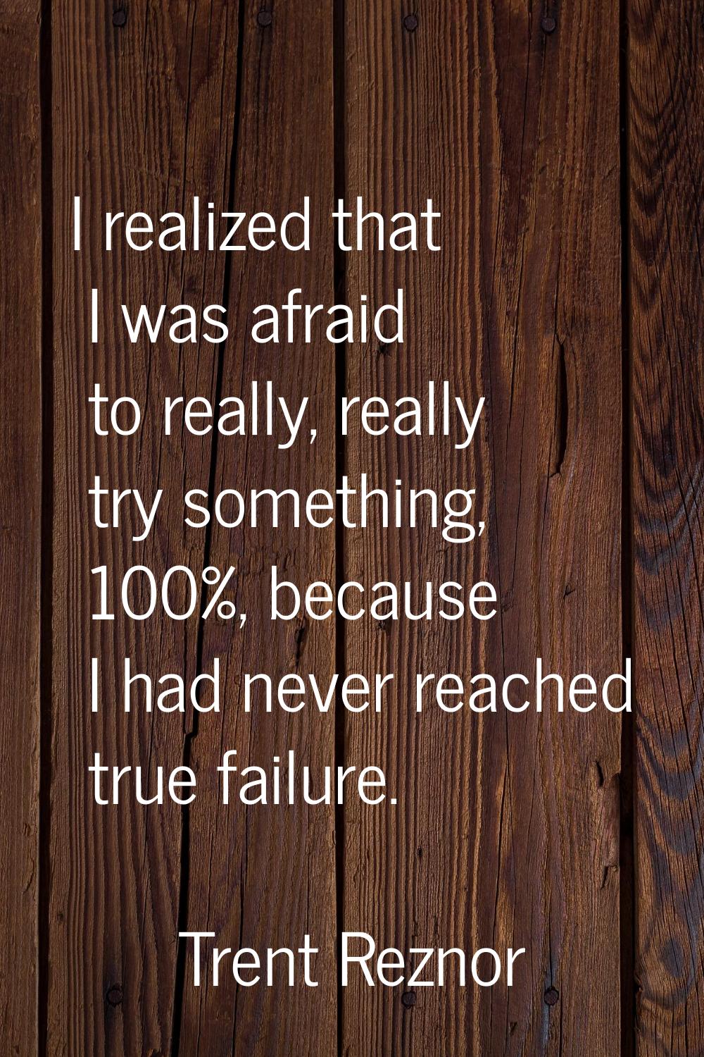 I realized that I was afraid to really, really try something, 100%, because I had never reached tru
