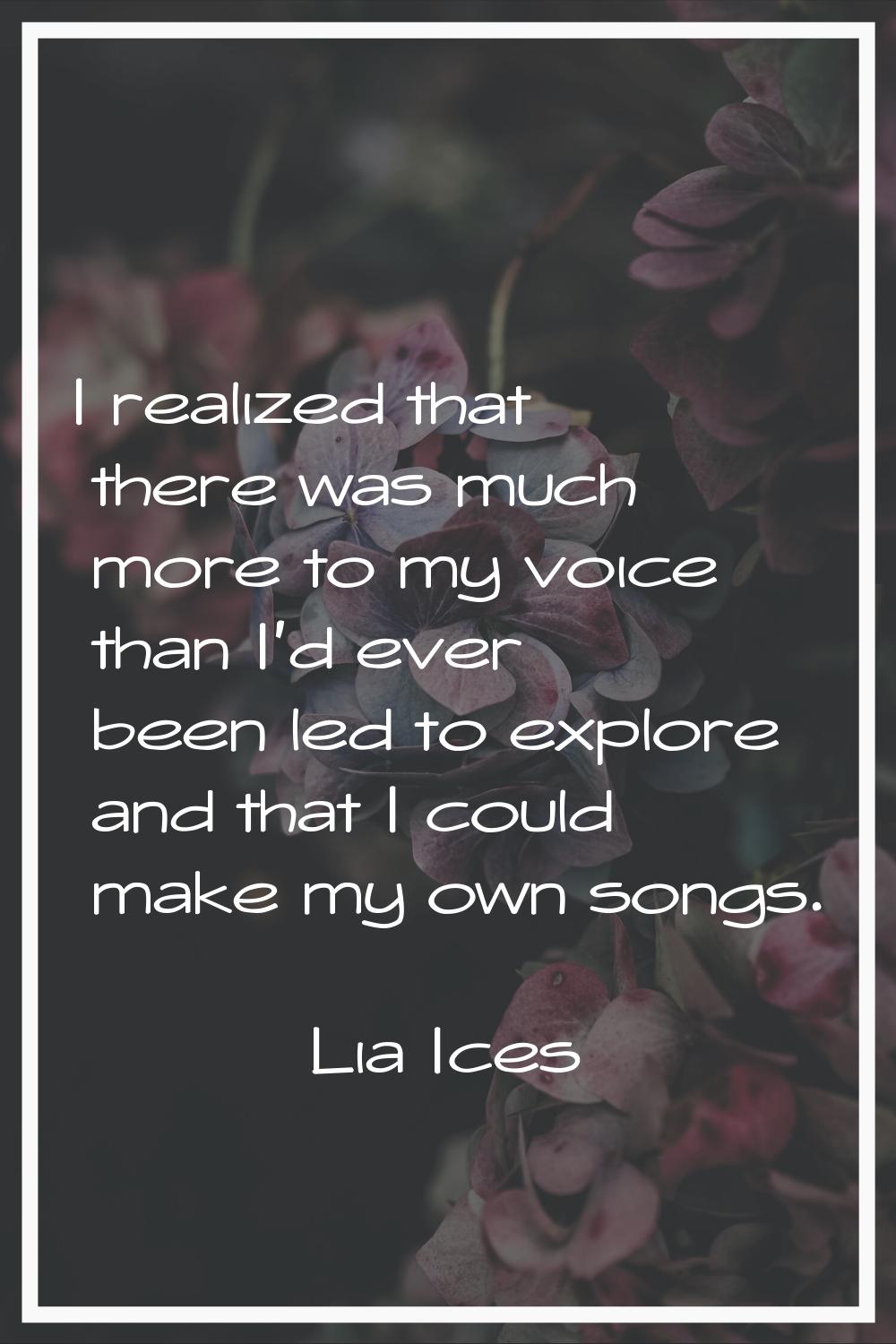 I realized that there was much more to my voice than I'd ever been led to explore and that I could 