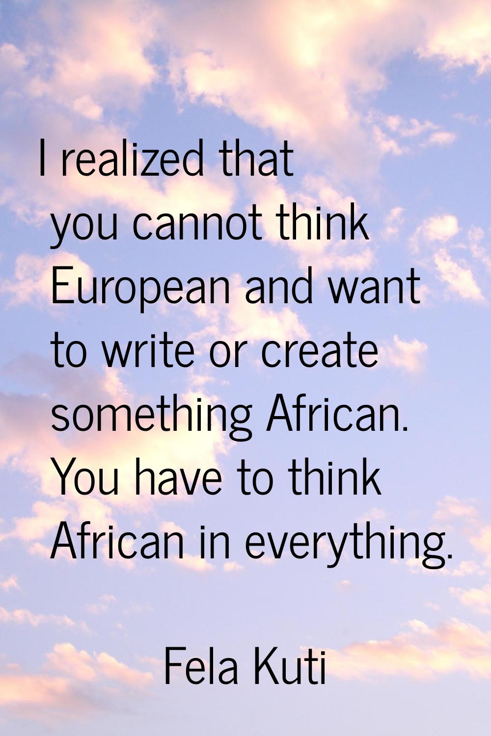I realized that you cannot think European and want to write or create something African. You have t