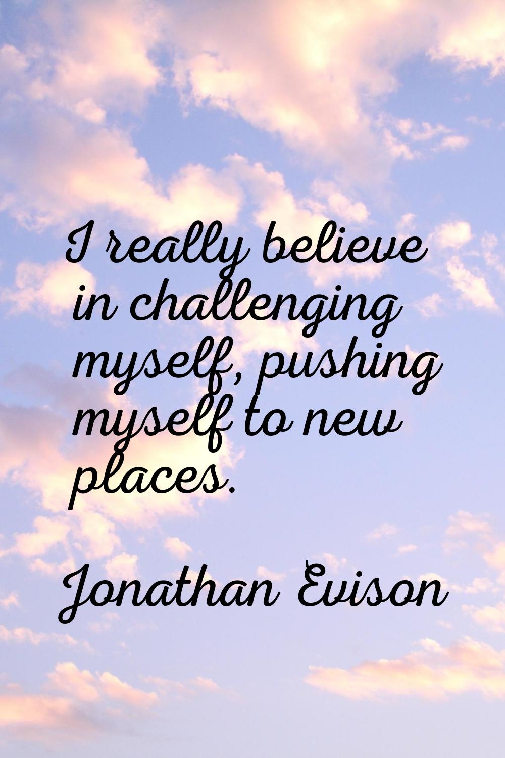 I really believe in challenging myself, pushing myself to new places.