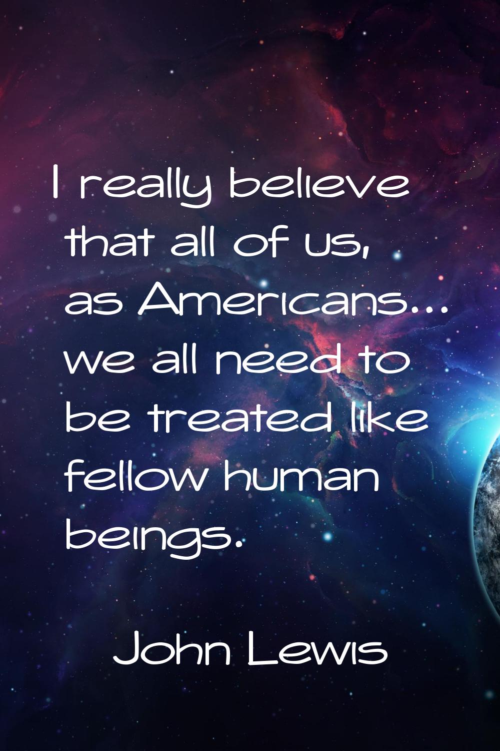 I really believe that all of us, as Americans... we all need to be treated like fellow human beings