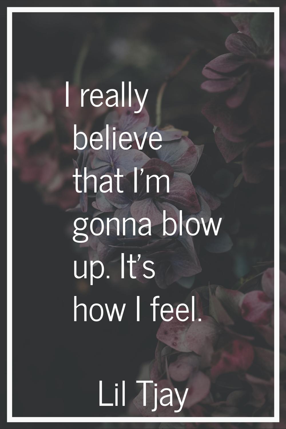 I really believe that I'm gonna blow up. It's how I feel.
