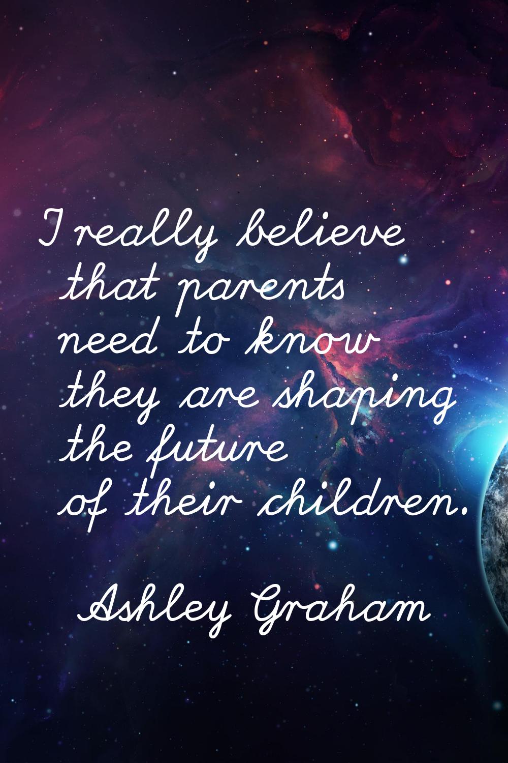 I really believe that parents need to know they are shaping the future of their children.