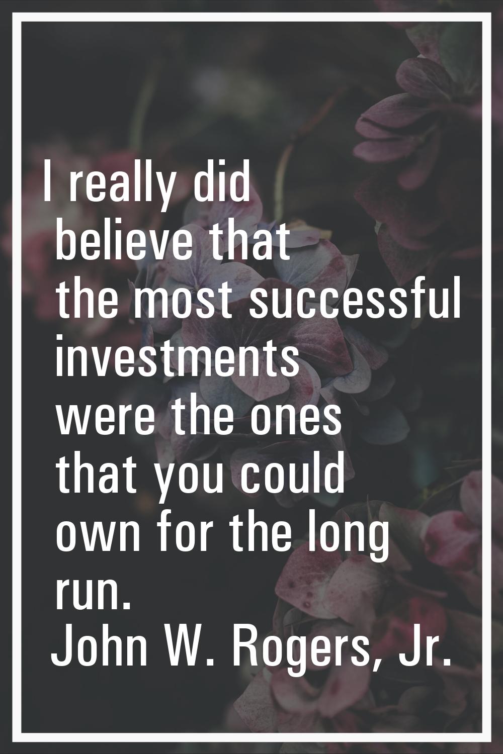 I really did believe that the most successful investments were the ones that you could own for the 