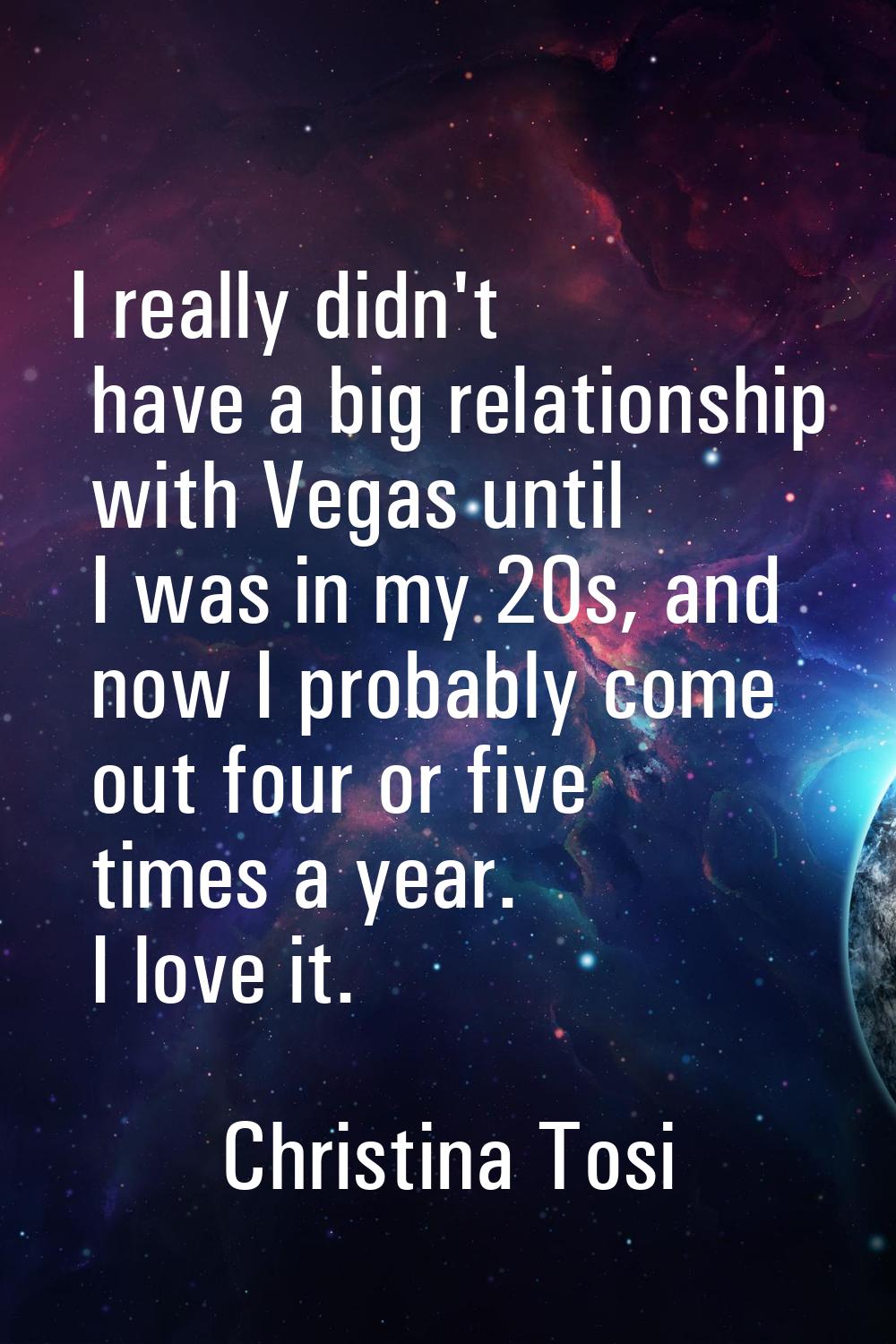 I really didn't have a big relationship with Vegas until I was in my 20s, and now I probably come o