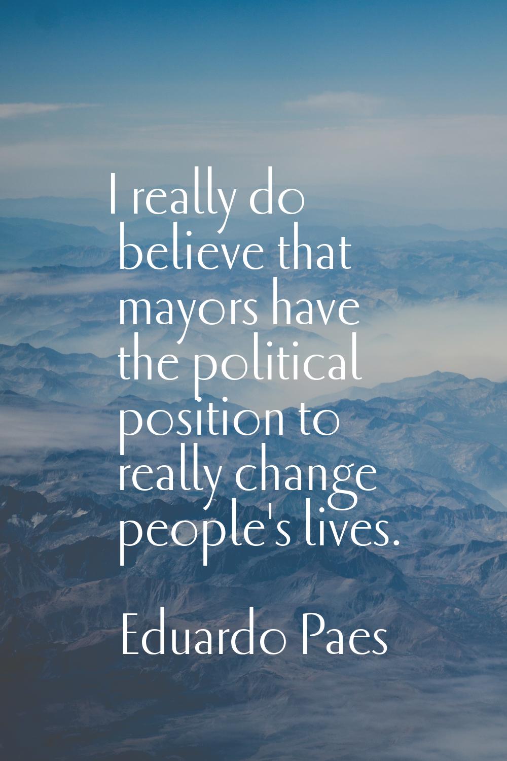 I really do believe that mayors have the political position to really change people's lives.