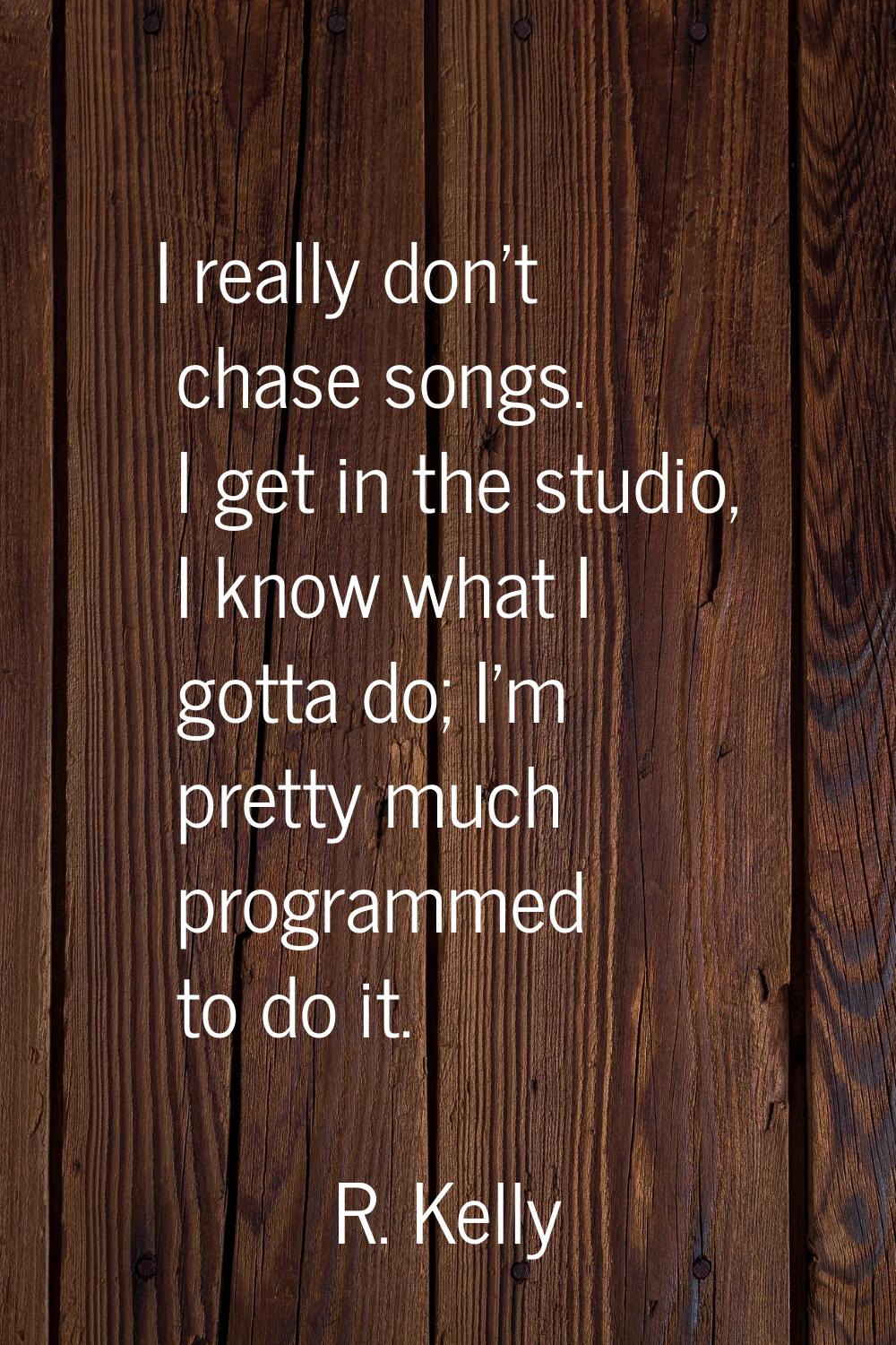 I really don't chase songs. I get in the studio, I know what I gotta do; I'm pretty much programmed