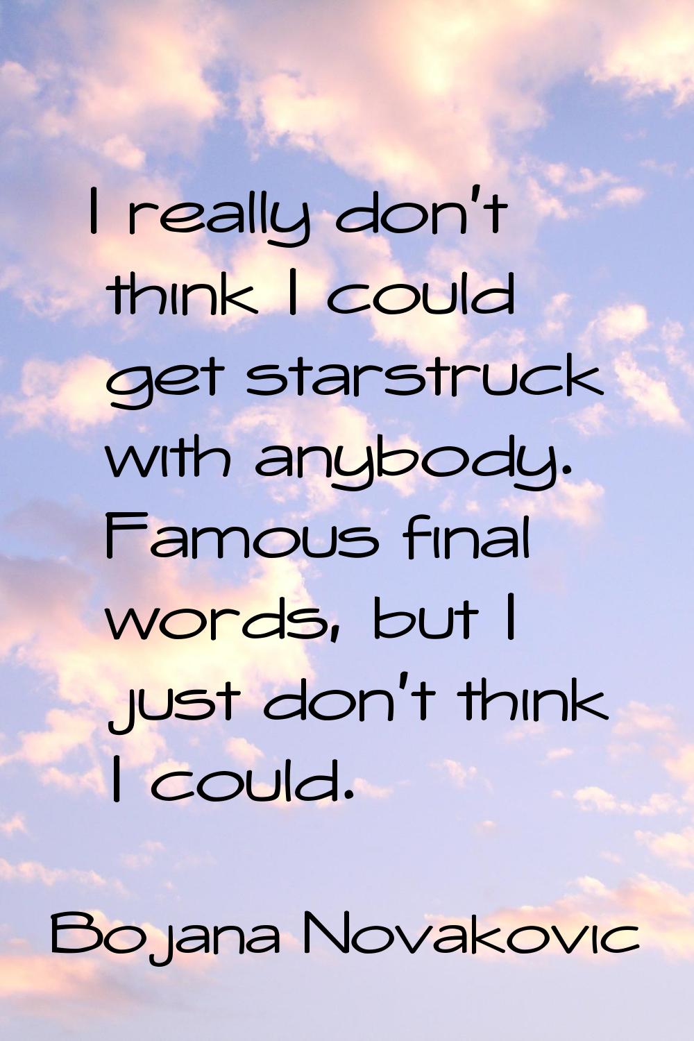 I really don't think I could get starstruck with anybody. Famous final words, but I just don't thin