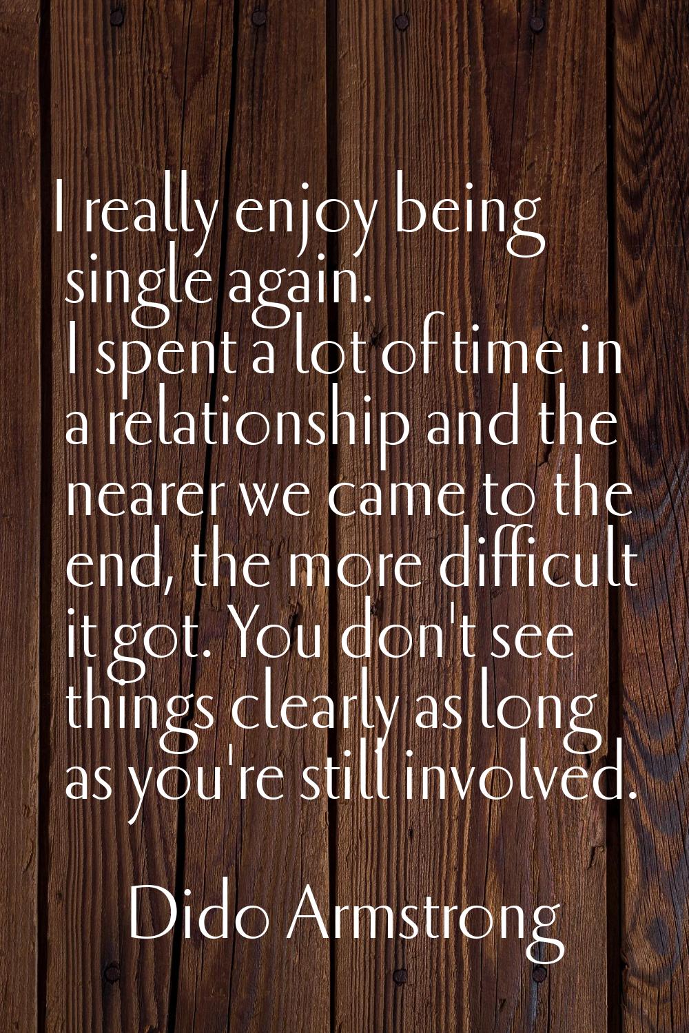 I really enjoy being single again. I spent a lot of time in a relationship and the nearer we came t