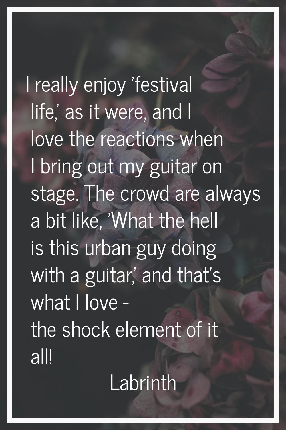 I really enjoy 'festival life,' as it were, and I love the reactions when I bring out my guitar on 