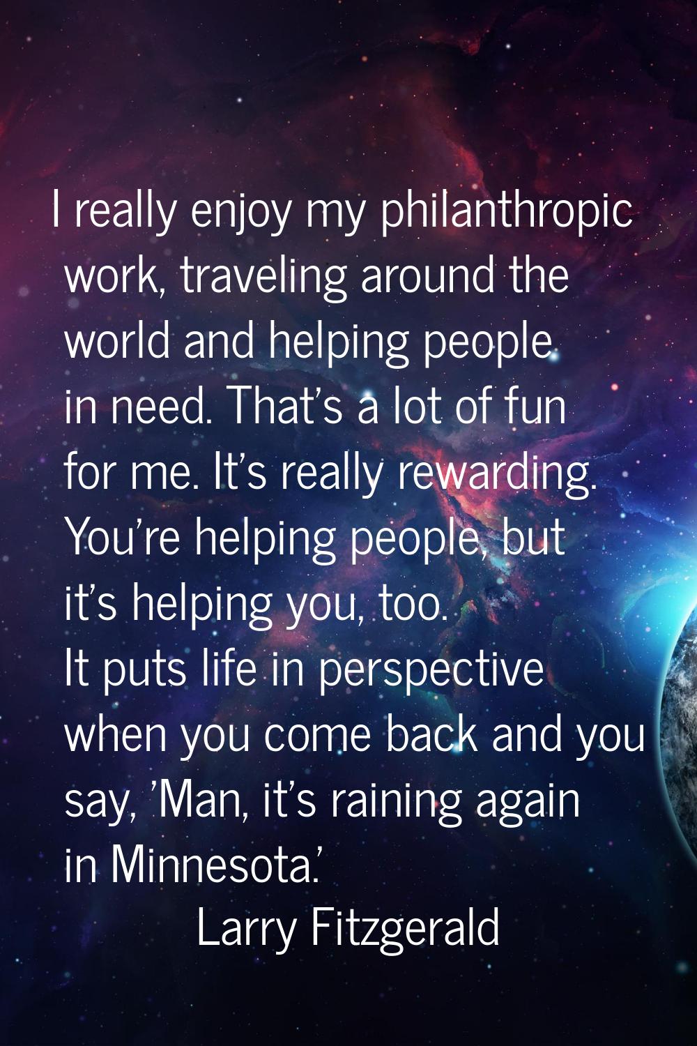 I really enjoy my philanthropic work, traveling around the world and helping people in need. That's