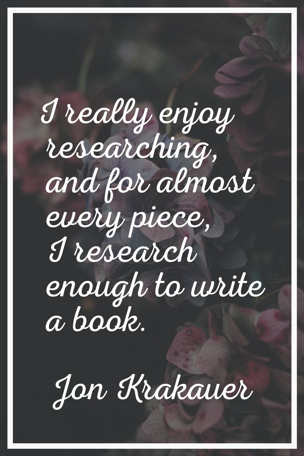 I really enjoy researching, and for almost every piece, I research enough to write a book.