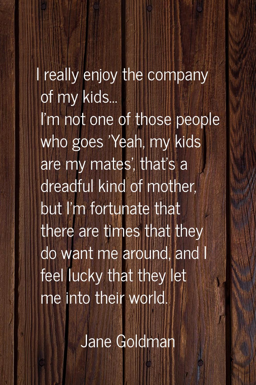 I really enjoy the company of my kids... I'm not one of those people who goes 'Yeah, my kids are my