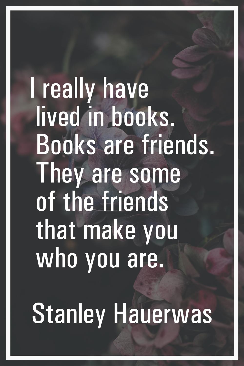 I really have lived in books. Books are friends. They are some of the friends that make you who you