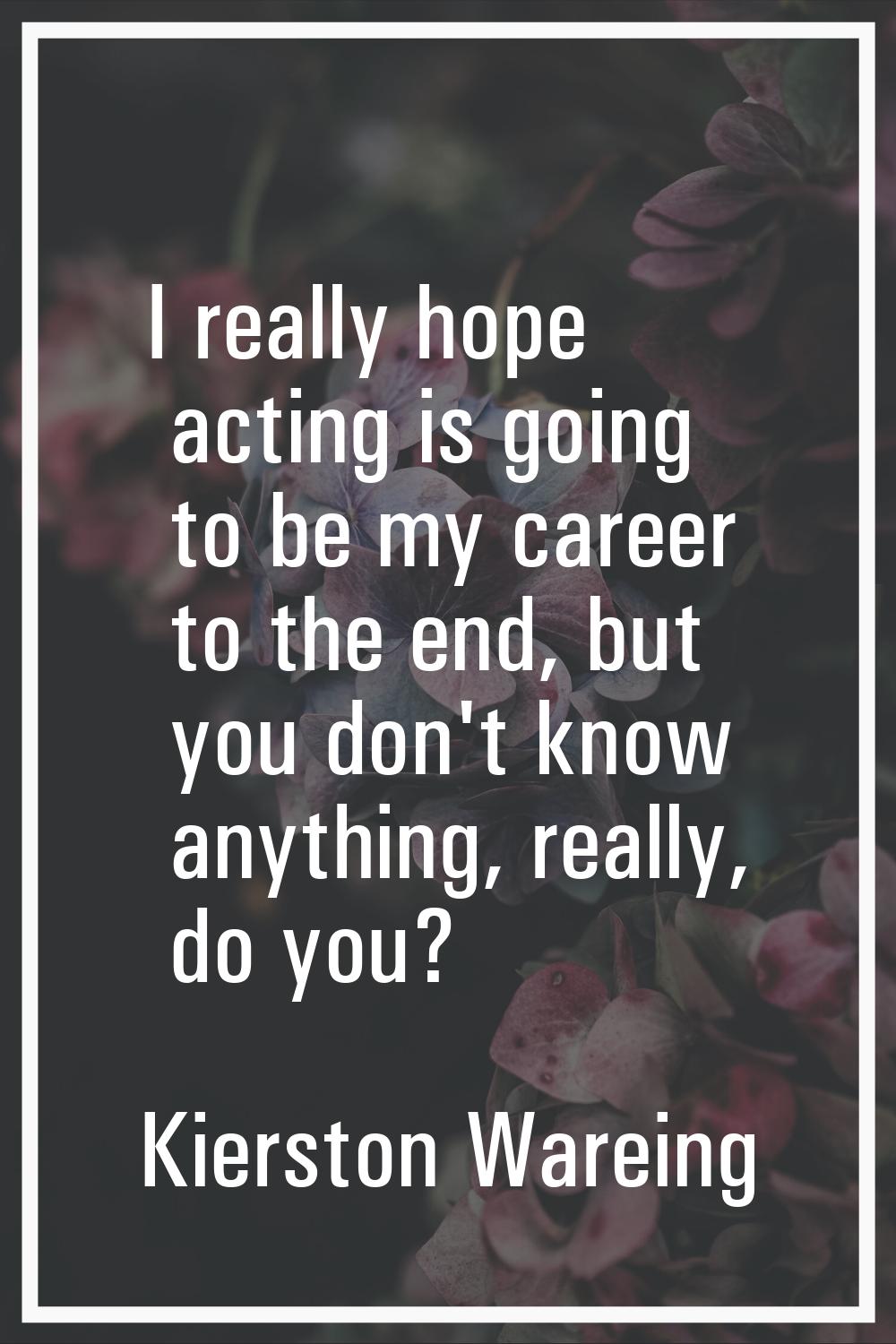 I really hope acting is going to be my career to the end, but you don't know anything, really, do y