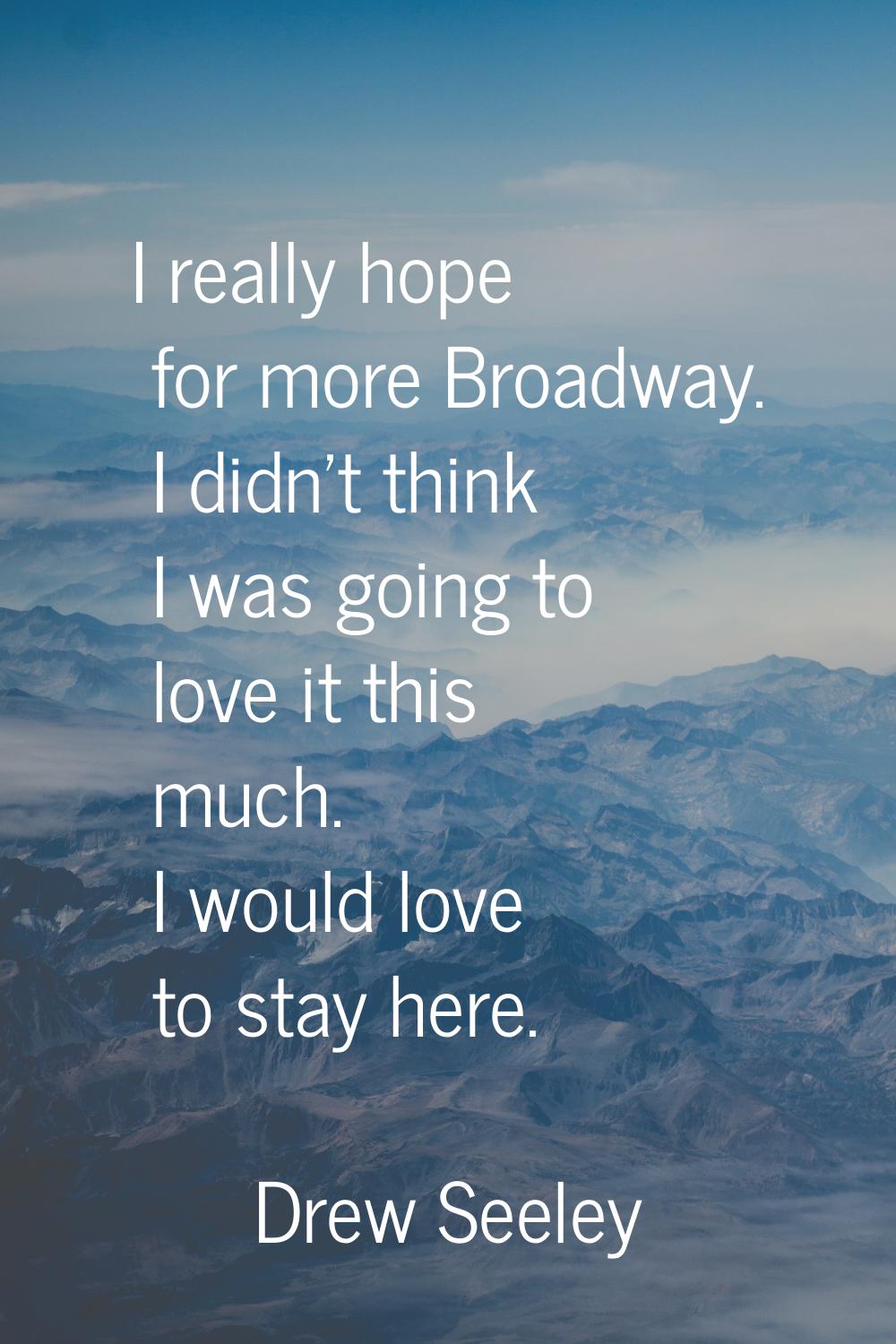 I really hope for more Broadway. I didn't think I was going to love it this much. I would love to s