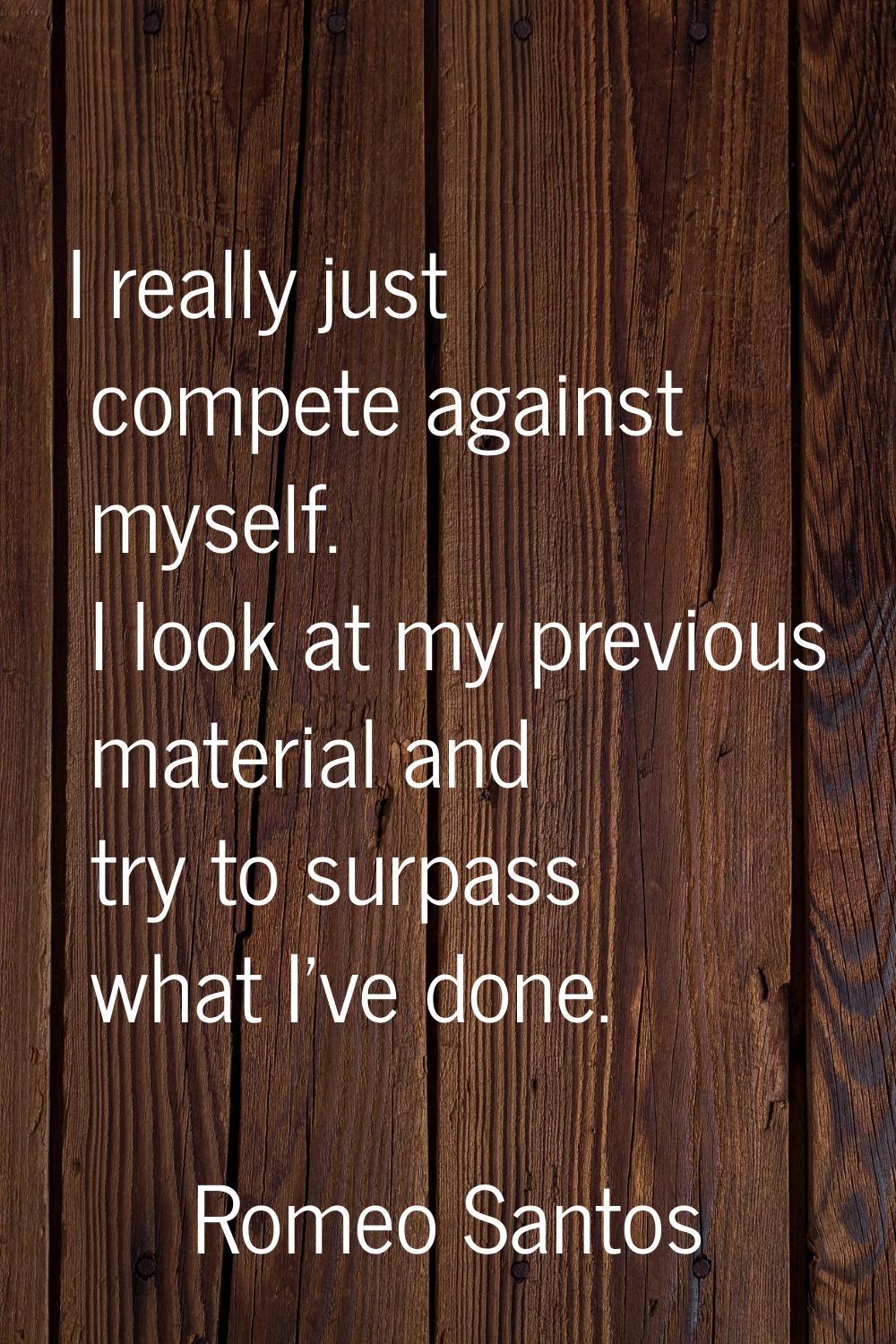 I really just compete against myself. I look at my previous material and try to surpass what I've d