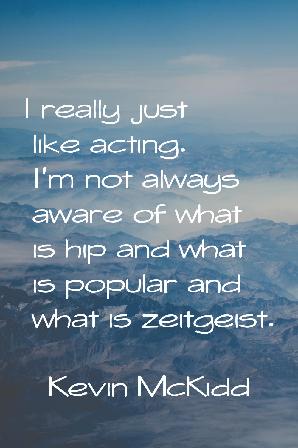 I really just like acting. I'm not always aware of what is hip and what is popular and what is zeit