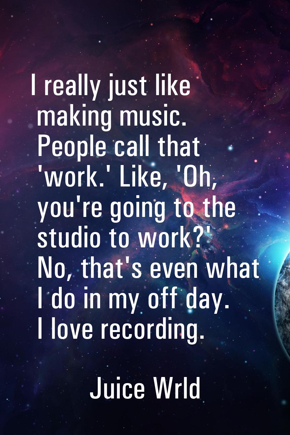 I really just like making music. People call that 'work.' Like, 'Oh, you're going to the studio to 