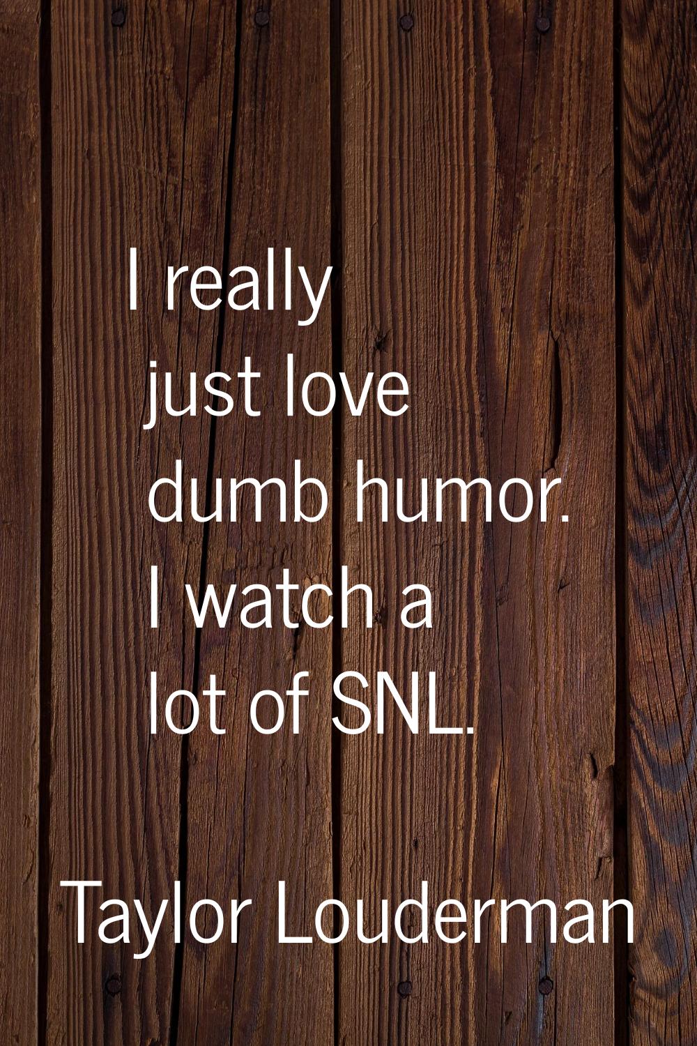 I really just love dumb humor. I watch a lot of SNL.