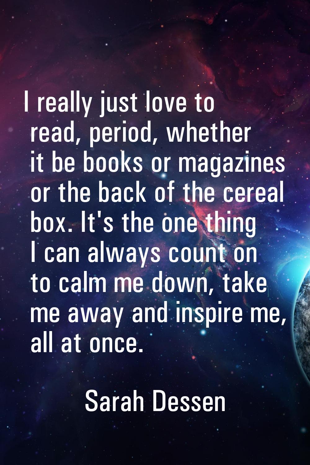 I really just love to read, period, whether it be books or magazines or the back of the cereal box.