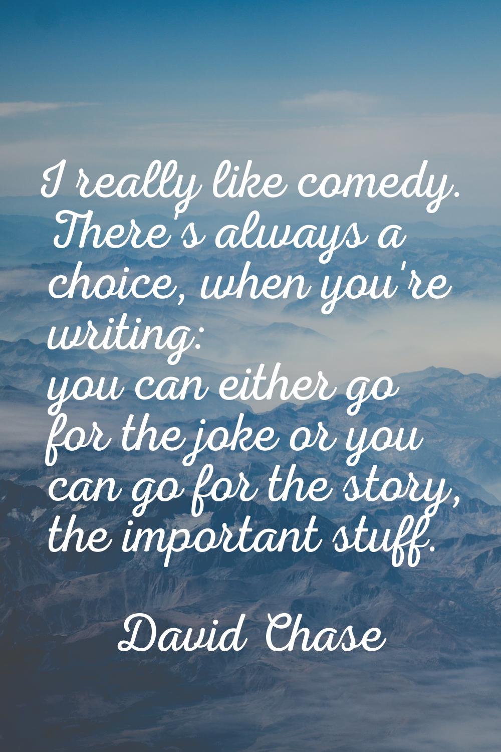 I really like comedy. There's always a choice, when you're writing: you can either go for the joke 