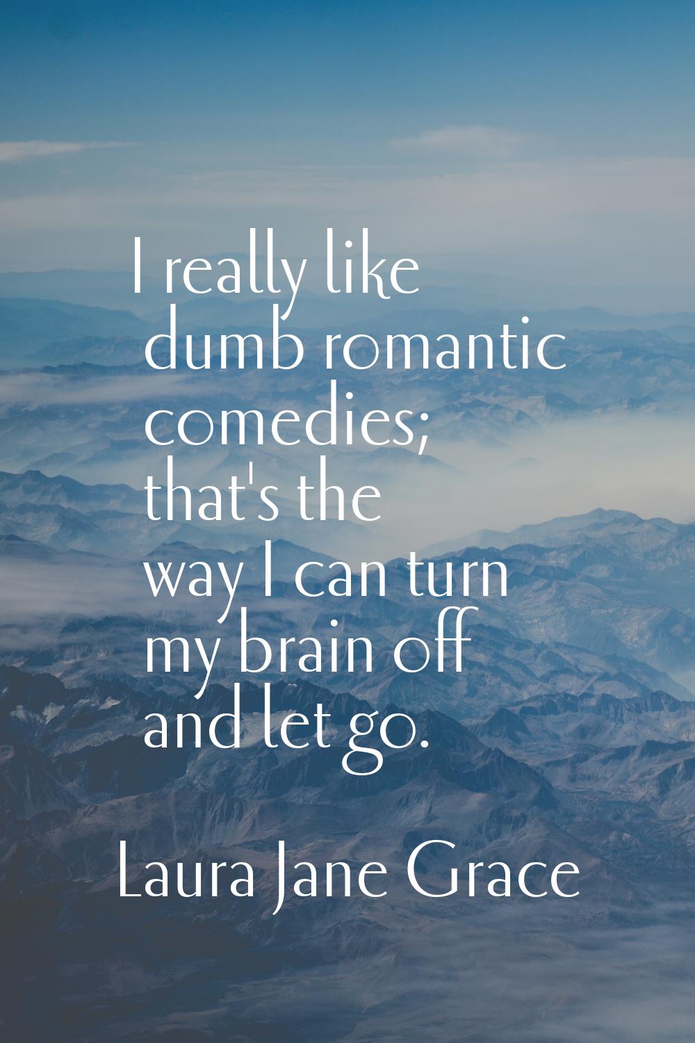 I really like dumb romantic comedies; that's the way I can turn my brain off and let go.