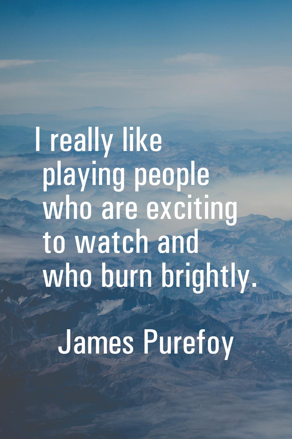 I really like playing people who are exciting to watch and who burn brightly.