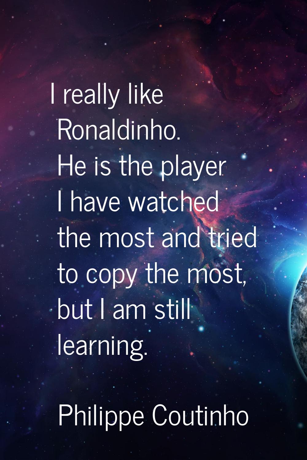 I really like Ronaldinho. He is the player I have watched the most and tried to copy the most, but 