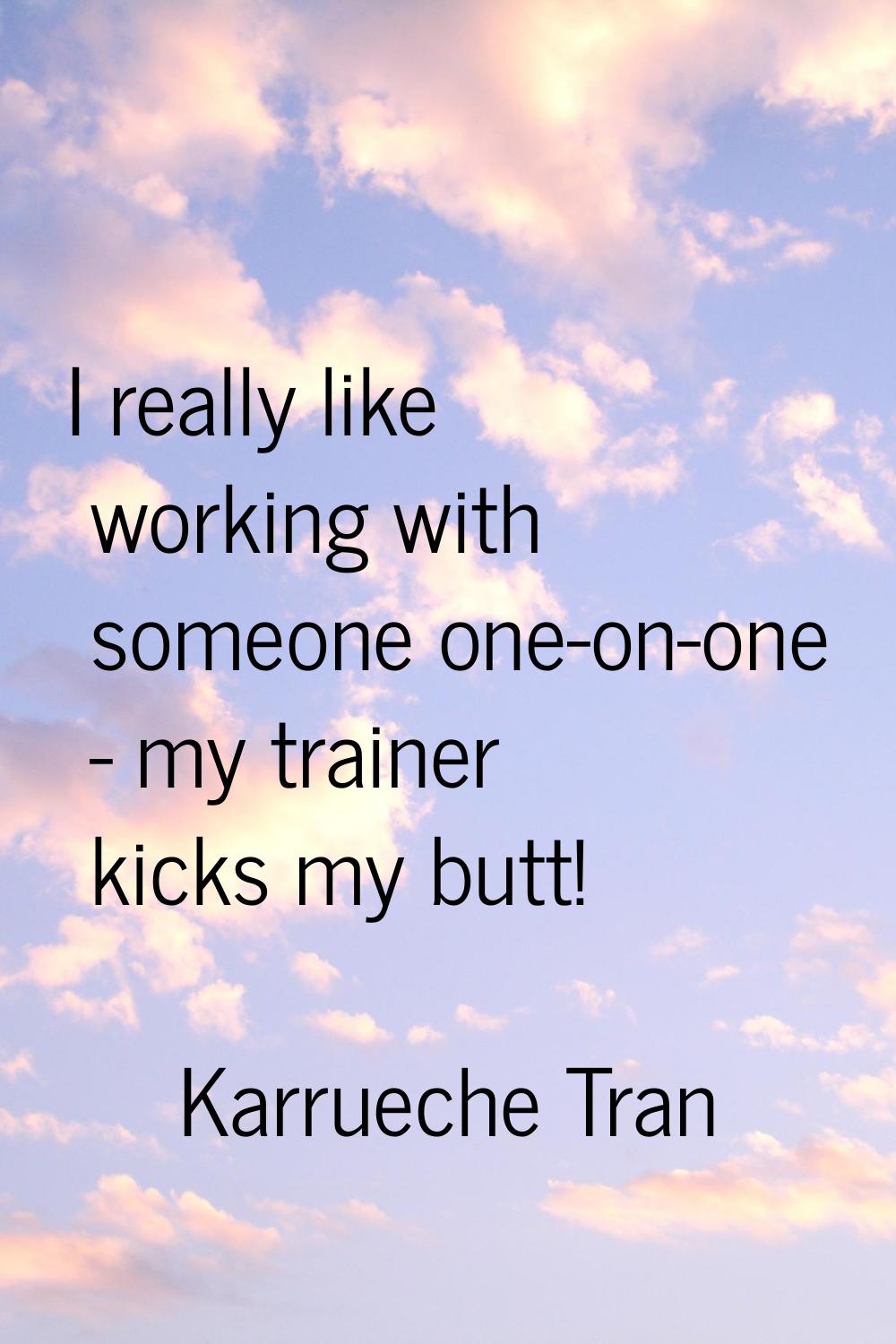 I really like working with someone one-on-one - my trainer kicks my butt!