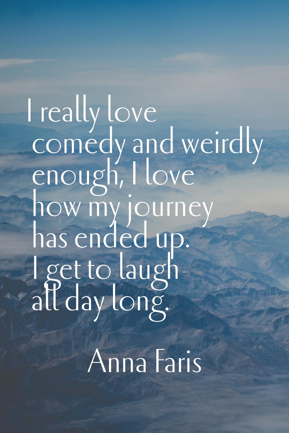 I really love comedy and weirdly enough, I love how my journey has ended up. I get to laugh all day
