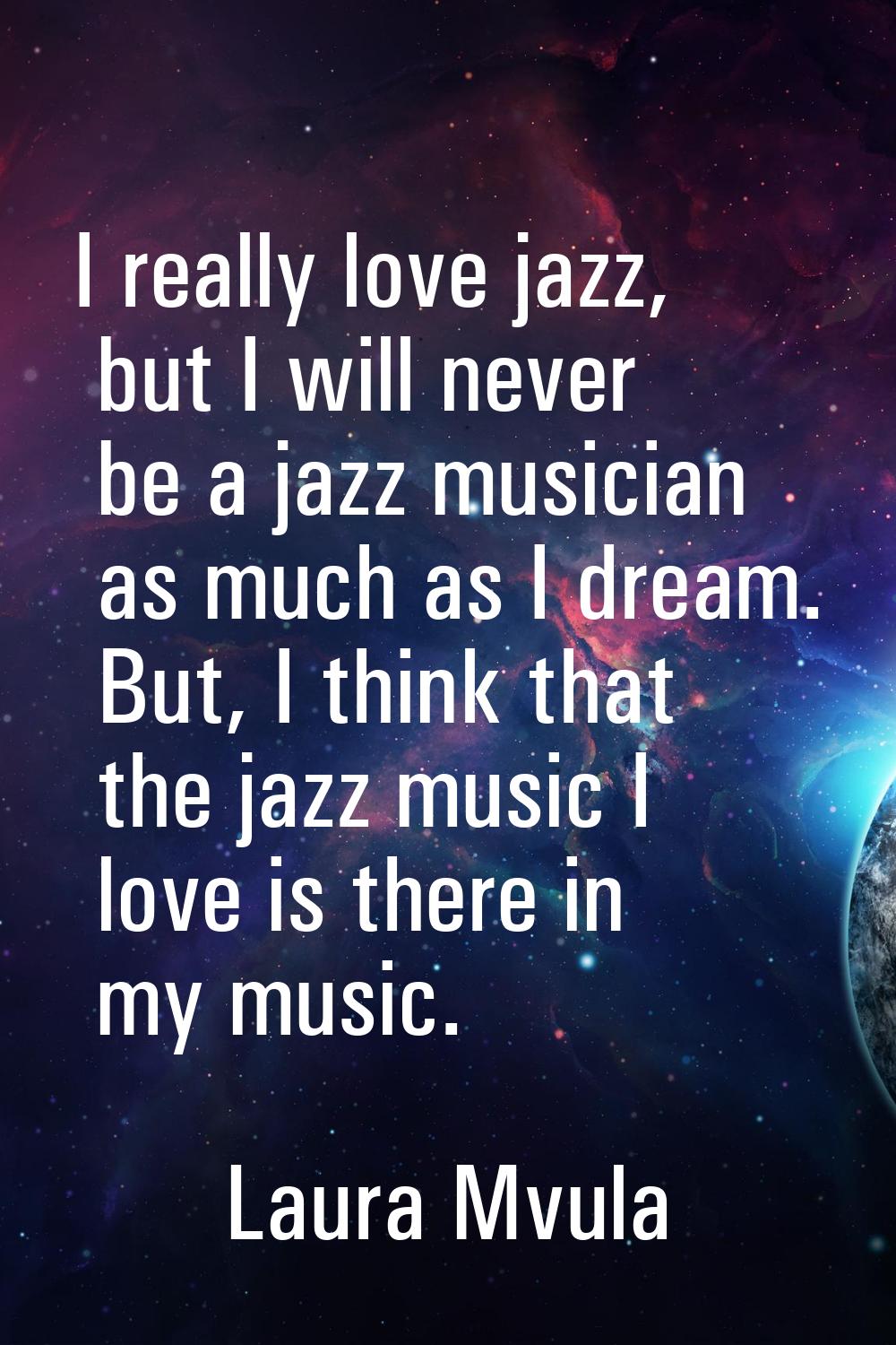 I really love jazz, but I will never be a jazz musician as much as I dream. But, I think that the j