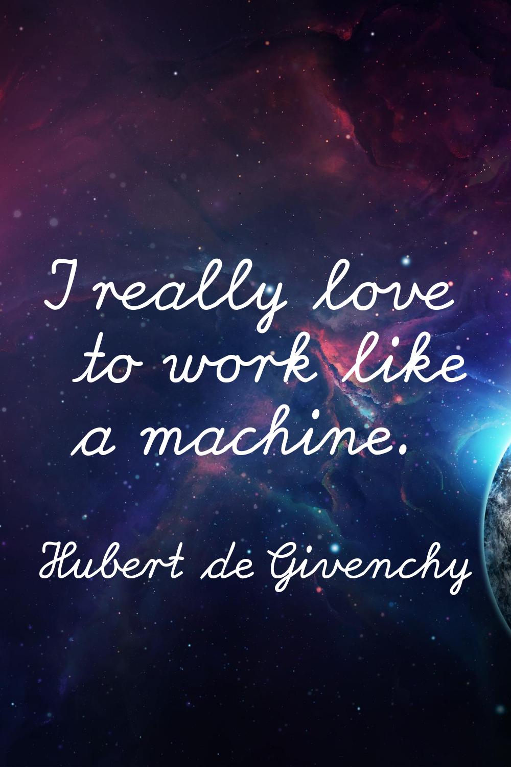 I really love to work like a machine.