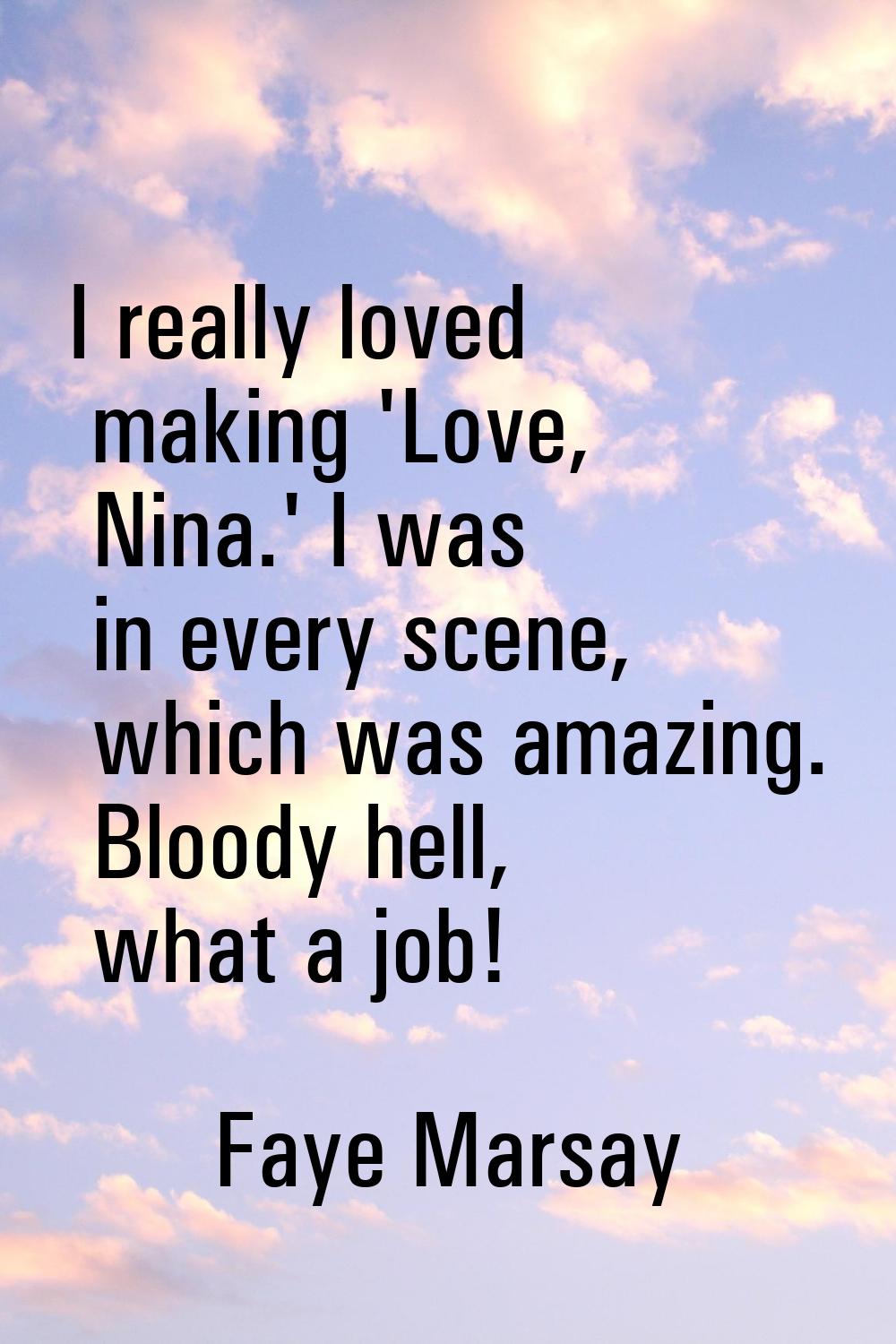 I really loved making 'Love, Nina.' I was in every scene, which was amazing. Bloody hell, what a jo