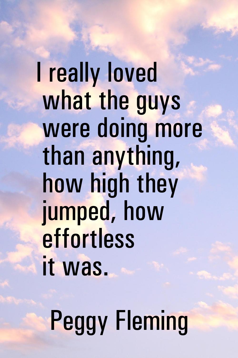 I really loved what the guys were doing more than anything, how high they jumped, how effortless it
