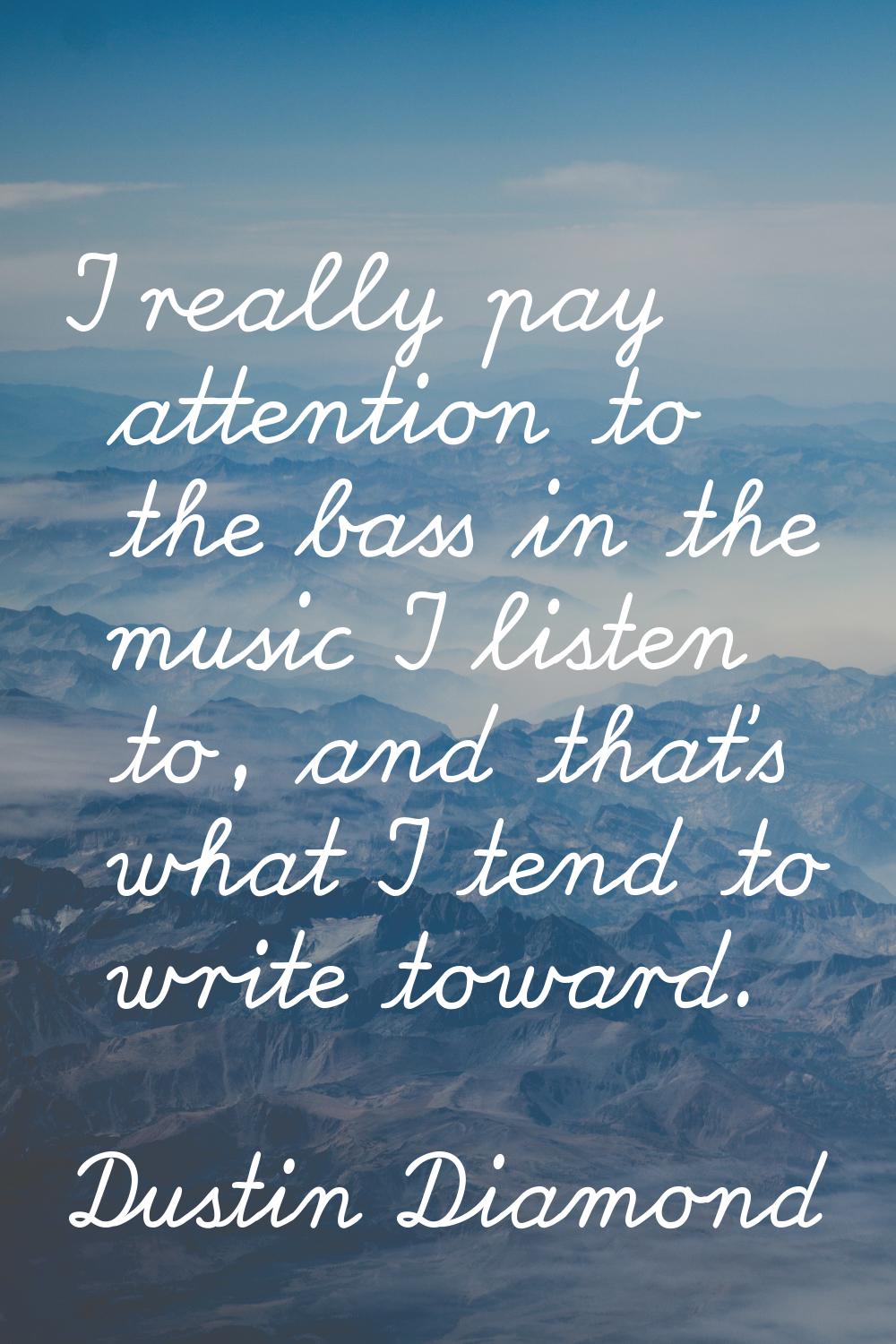 I really pay attention to the bass in the music I listen to, and that's what I tend to write toward