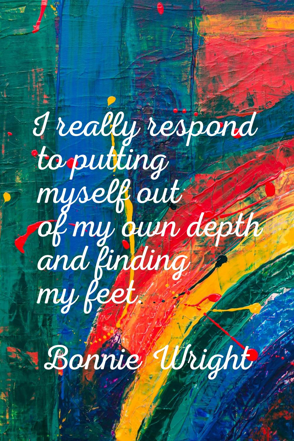 I really respond to putting myself out of my own depth and finding my feet.