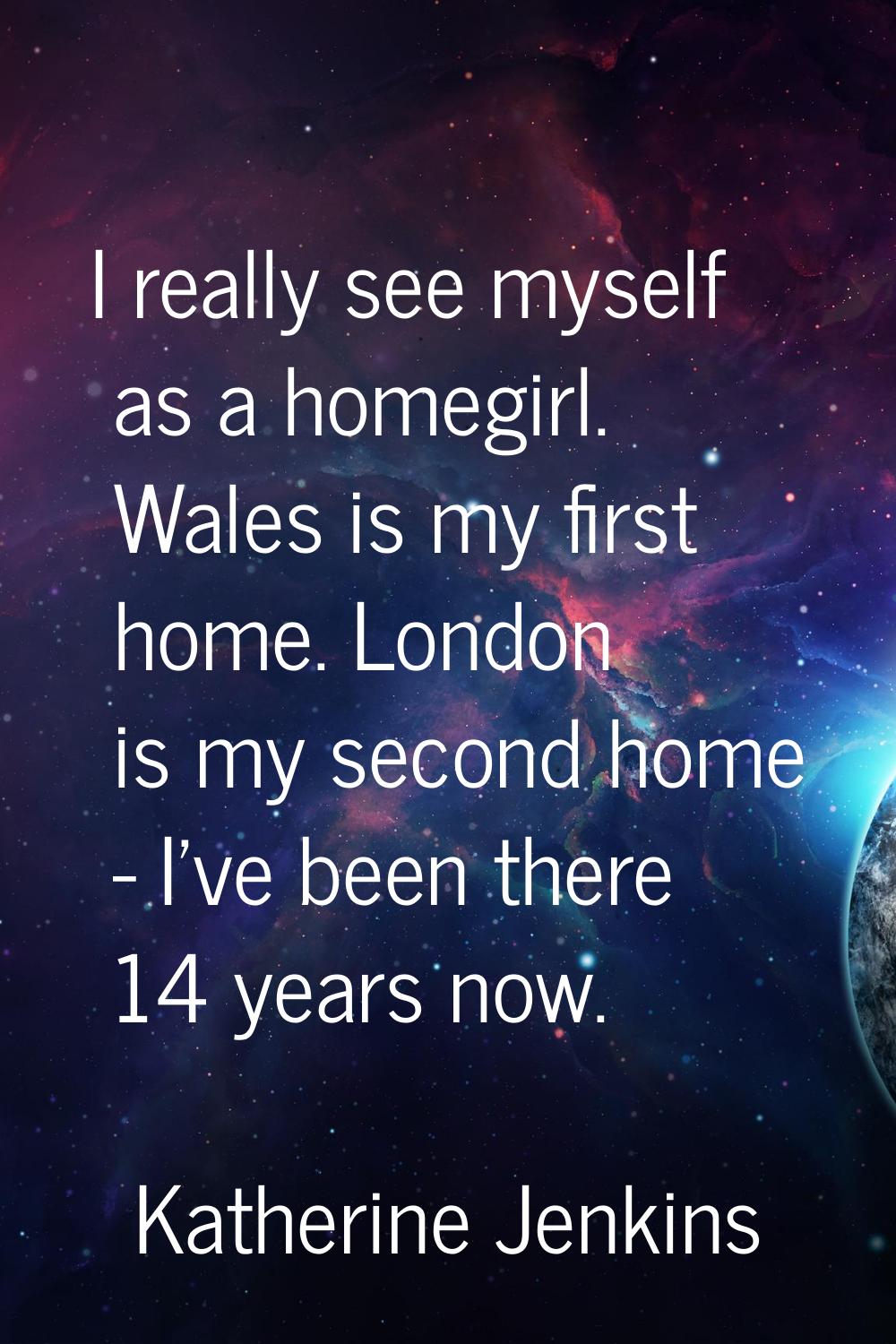 I really see myself as a homegirl. Wales is my first home. London is my second home - I've been the